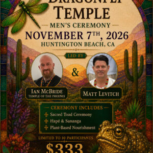 Dragonfly Temple Men's Ceremony. November 7th, 2026. Huntington Beach, CA. Led by Ian McBride, Temple of the Phoenix, Matt Levitch. Ceremony includes Sacred toad ceremony, hape and sananga, plant-based nourishment. Limited to 10 participants. $333 donation. Dragonflytemple@yahoo.com